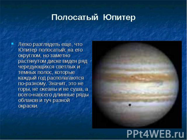 Легко разглядеть еще, что Юпитер полосатый; на его округлом, но заметно растянутом диске виден ряд чередующихся светлых и темных полос, которые каждый год располагаются по-разному. Значит, это не горы, не океаны и не суша, а всего-навсего длинные ря…
