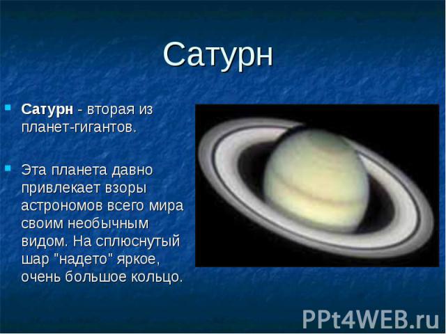 Сатурн - вторая из планет-гигантов. Сатурн - вторая из планет-гигантов. Эта планета давно привлекает взоры астрономов всего мира своим необычным видом. На сплюснутый шар "надето" яркое, очень большое кольцо.
