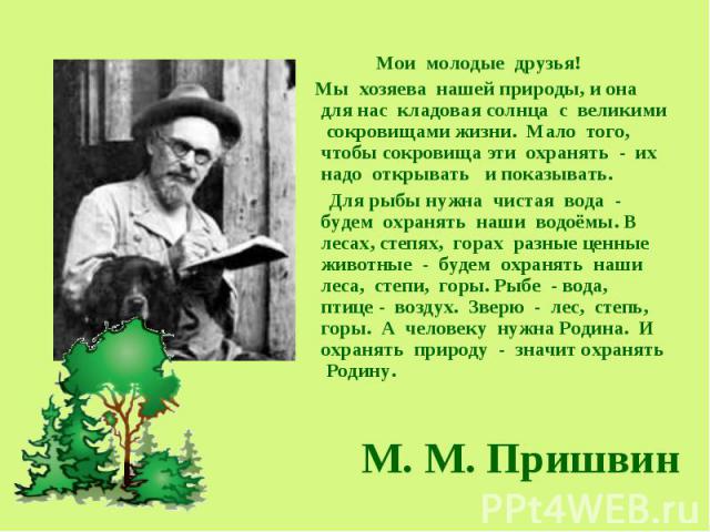 М. М. Пришвин Мои молодые друзья! Мы хозяева нашей природы, и она для нас кладовая солнца с великими сокровищами жизни. Мало того, чтобы сокровища эти охранять - их надо открывать и показывать. Для рыбы нужна чистая вода - будем охранять наши водоём…