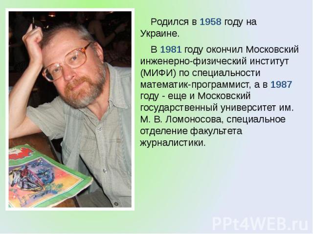 Родился в 1958 году на Украине. Родился в 1958 году на Украине. В 1981 году окончил Московский инженерно-физический институт (МИФИ) по специальности математик-программист, а в 1987 году - еще и Московский государственный университет им. М. В. Ломоно…