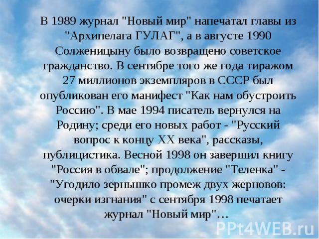 В 1989 журнал "Новый мир" напечатал главы из "Архипелага ГУЛАГ", а в августе 1990 Солженицыну было возвращено советское гражданство. В сентябре того же года тиражом 27 миллионов экземпляров в СССР был опубликован его манифест &qu…