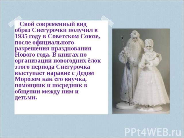 Свой современный вид образ Снегурочки получил в 1935 году в Советском Союзе, после официального разрешения празднования Нового года. В книгах по организации новогодних ёлок этого периода Снегурочка выступает наравне с Дедом Морозом как его внучка, п…