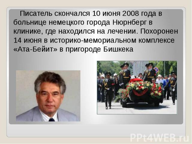 Писатель скончался 10 июня 2008 года в больнице немецкого города Нюрнберг в клинике, где находился на лечении. Похоронен 14 июня в историко-мемориальном комплексе «Ата-Бейит» в пригороде Бишкека