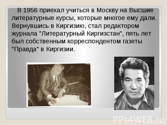 В 1956 приехал учиться в Москву на Высшие литературные курсы, которые многое ему дали. Вернувшись в Киргизию, стал редактором журнала "Литературный Киргизстан", пять лет был собственным корреспондентом газеты "Правда" в Киргизии.