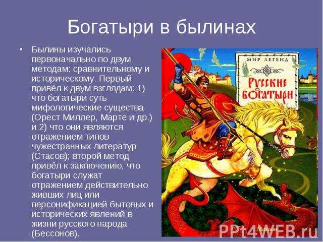 Былины изучались первоначально по двум методам: сравнительному и историческому. Первый привёл к двум взглядам: 1) что богатыри суть мифологические существа (Орест Миллер, Марте и др.) и 2) что они являются отражением типов чужестранных литератур (Ст…