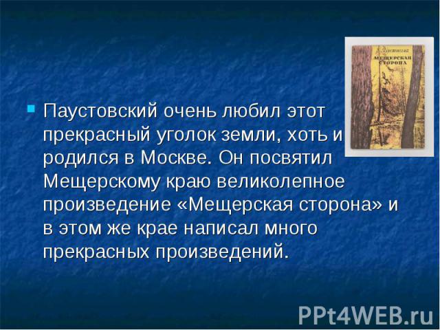 Паустовский очень любил этот прекрасный уголок земли, хоть и родился в Москве. Он посвятил Мещерскому краю великолепное произведение «Мещерская сторона» и в этом же крае написал много прекрасных произведений. Паустовский очень любил этот прекрасный …