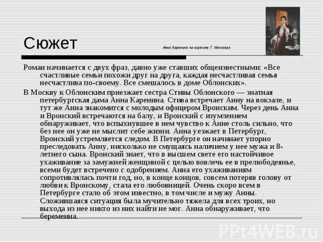 Роман начинается с двух фраз, давно уже ставших общеизвестными: «Все счастливые семьи похожи друг на друга, каждая несчастливая семья несчастлива по-своему. Все смешалось в доме Облонских». Роман начинается с двух фраз, давно уже ставших общеизвестн…