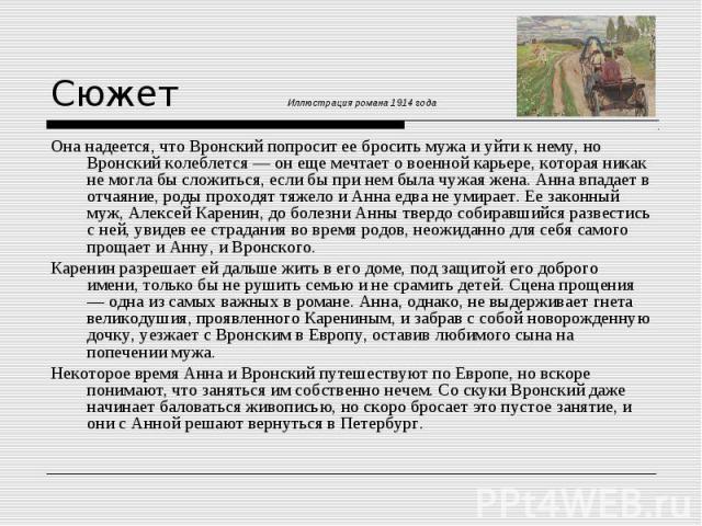 Она надеется, что Вронский попросит ее бросить мужа и уйти к нему, но Вронский колеблется — он еще мечтает о военной карьере, которая никак не могла бы сложиться, если бы при нем была чужая жена. Анна впадает в отчаяние, роды проходят тяжело и Анна …