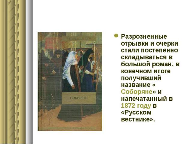 Разрозненные отрывки и очерки стали постепенно складываться в большой роман, в конечном итоге получивший название «Соборяне» и напечатанный в 1872 году в «Русском вестнике».
