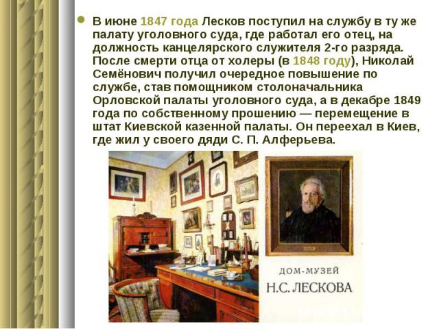 В июне 1847 года Лесков поступил на службу в ту же палату уголовного суда, где работал его отец, на должность канцелярского служителя 2-го разряда. После смерти отца от холеры (в 1848 году), Николай Семёнович получил очередное повышение по службе, с…