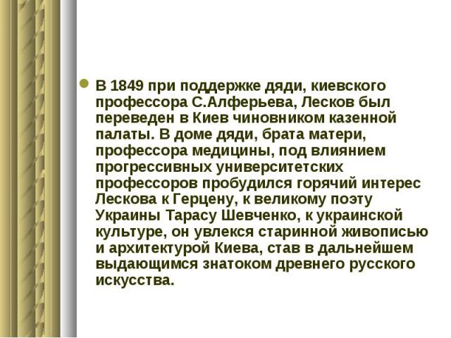 В 1849 при поддержке дяди, киевского профессора С.Алферьева, Лесков был переведен в Киев чиновником казенной палаты. В доме дяди, брата матери, профессора медицины, под влиянием прогрессивных университетских профессоров пробудился горячий интерес Ле…