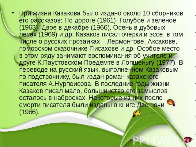 При жизни Казакова было издано около 10 сборников его рассказов: По дороге (1961), Голубое и зеленое (1963), Двое в декабре (1966), Осень в дубовых лесах (1969) и др. Казаков писал очерки и эссе, в том числе о русских прозаиках – Лермонтове, Аксаков…