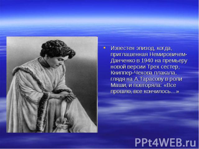 Известен эпизод, когда, приглашенная Немировичем-Данченко в 1940 на премьеру новой версии Трех сестер, Книппер-Чехова плакала, глядя на А.Тарасову в роли Маши, и повторяла: «Все прошло, все кончилось…»