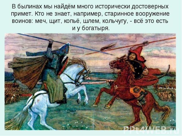 В былинах мы найдём много исторически достоверных примет. Кто не знает, например, старинное вооружение воинов: меч, щит, копьё, шлем, кольчугу, - всё это есть и у богатыря.