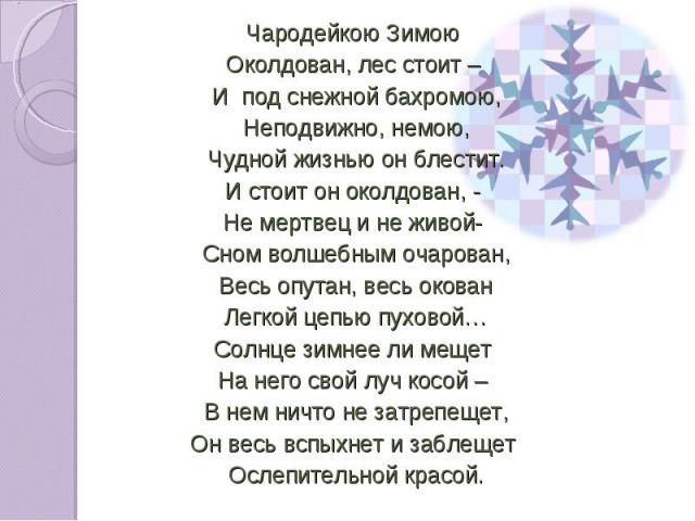 Чародейкою Зимою Чародейкою Зимою Околдован, лес стоит – И под снежной бахромою, Неподвижно, немою, Чудной жизнью он блестит. И стоит он околдован, - Не мертвец и не живой- Сном волшебным очарован, Весь опутан, весь окован Легкой цепью пуховой… Солн…