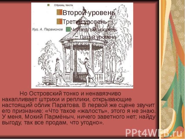 Но Островский тонко и ненавязчиво накапливает штрихи и реплики, открывающие настоящий облик Паратова. В первой же сцене звучит его признание: «Что такое «жалость», этого я не знаю. У меня, Мокий Пармёныч, ничего заветного нет; найду выгоду, так все …