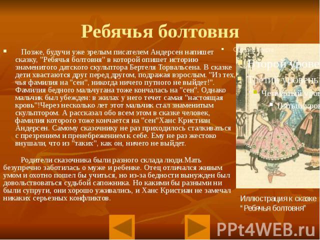 Ребячья болтовня Позже, будучи уже зрелым писателем Андерсен напишет сказку, "Ребячья болтовня" в которой опишет историю знаменитого датского скульптора Бертеля Торвальсена. В сказке дети хвастаются друг перед другом, подражая взрослым. &q…