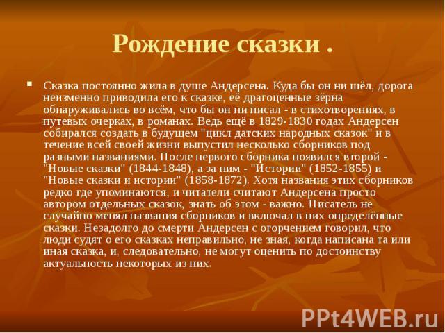 Рождение сказки . Сказка постоянно жила в душе Андерсена. Куда бы он ни шёл, дорога неизменно приводила его к сказке, её драгоценные зёрна обнаруживались во всём, что бы он ни писал - в стихотворениях, в путевых очерках, в романах. Ведь ещё в 1829-1…