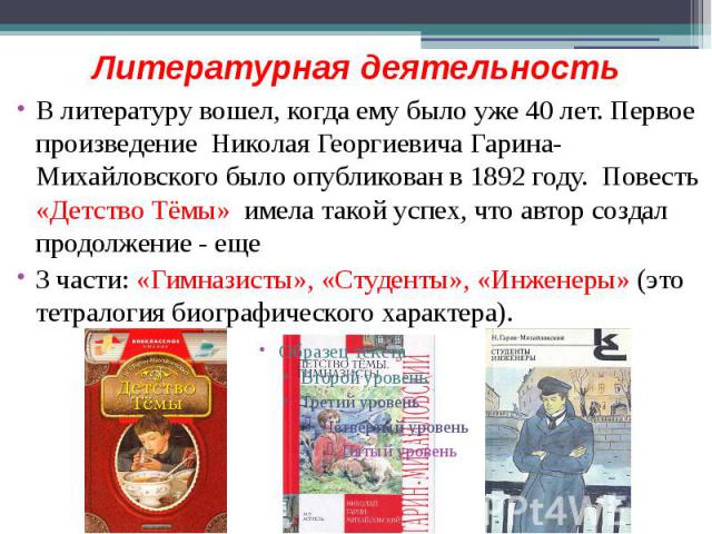 Литературная деятельность В литературу вошел, когда ему было уже 40 лет. Первое произведение Николая Георгиевича Гарина-Михайловского было опубликован в 1892 году. Повесть «Детство Тёмы» имела такой успех, что автор создал продолжение - еще 3 части:…