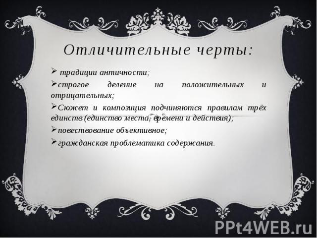 Отличительные черты: традиции античности; строгое деление на положительных и отрицательных; Сюжет и композиция подчиняются правилам трёх единств (единство места, времени и действия); повествование объективное; гражданская проблематика содержания.