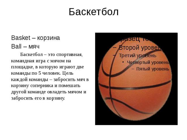 Баскетбол Basket – корзина Ball – мяч Баскетбол – это спортивная, командная игра с мячом на площадке, в которую играют две команды по 5 человек. Цель каждой команды – забросить мяч в корзину соперника и помешать другой команде овладеть мячом и забро…