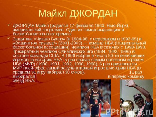 Майкл ДЖОРДАН ДЖОРДАН Майкл (родился 17 февраля 1963, Нью-Йорк), американский спортсмен. Один из самых выдающихся баскетболистов всех времен. Защитник «Чикаго Буллз» (в 1984-98, с перерывом в 1993-95) и «Вашингтон Уизардс» (2001-2003) — команд НБА (…