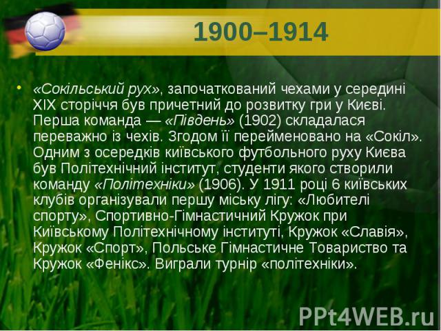 «Сокільський рух», започаткований чехами у середині XIX сторіччя був причетний до розвитку гри у Києві. Перша команда — «Південь» (1902) складалася переважно із чехів. Згодом її перейменовано на «Сокіл». Одним з осередків київського футбольного…