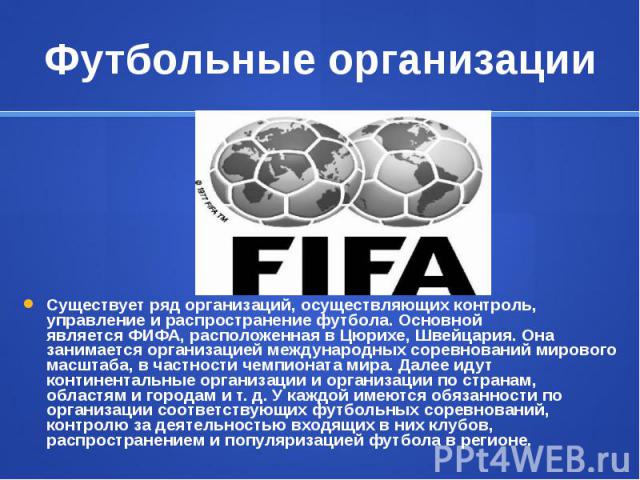 Футбольные организации Существует ряд организаций, осуществляющих контроль, управление и распространение футбола. Основной является ФИФА, расположенная в Цюрихе, Швейцария. Она занимается организацией международных соревнований мирово…