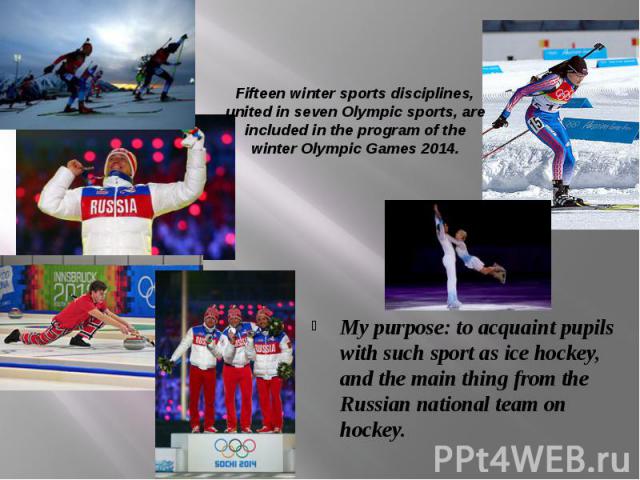 Fifteen winter sports disciplines, united in seven Olympic sports, are included in the program of the winter Olympic Games 2014. My purpose: to acquaint pupils with such sport as ice hockey, and the main thing from the Russian national team on hockey.