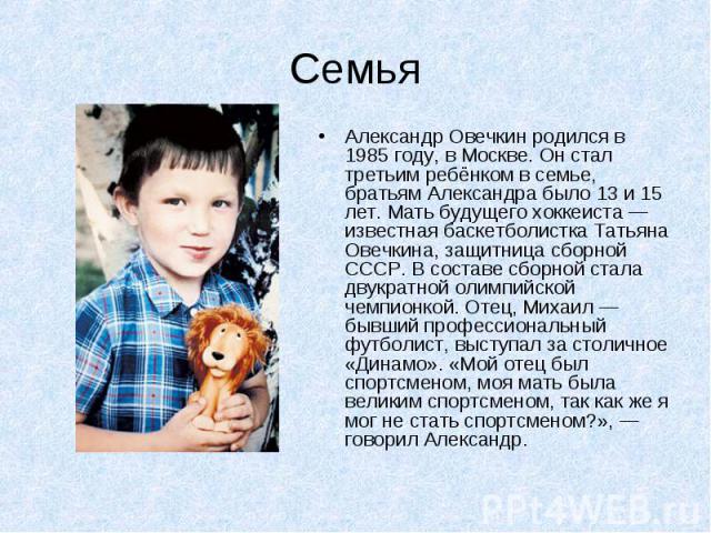 Александр Овечкин родился в 1985 году, в Москве. Он стал третьим ребёнком в семье, братьям Александра было 13 и 15 лет. Мать будущего хоккеиста — известная баскетболистка Татьяна Овечкина, защитница сборной СССР. В составе сборной стала двукрат…