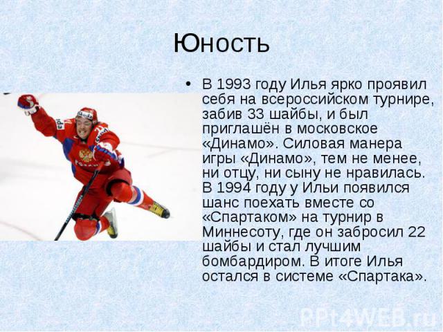 В 1993 году Илья ярко проявил себя на всероссийском турнире, забив 33 шайбы, и был приглашён в московское «Динамо». Силовая манера игры «Динамо», тем не менее, ни отцу, ни сыну не нравилась. В 1994 году у Ильи появился шанс поехать вместе со «Спарта…
