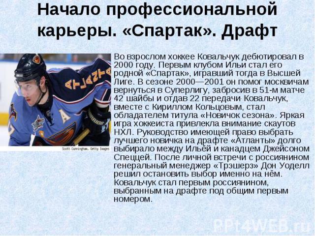 Во взрослом хоккее Ковальчук дебютировал в 2000 году. Первым клубом Ильи стал его родной «Спартак», игравший тогда в Высшей Лиге. В сезоне 2000—2001 он помог москвичам вернуться в Суперлигу, забросив в 51-м матче 42 шайбы и отдав 22 передачи. Коваль…