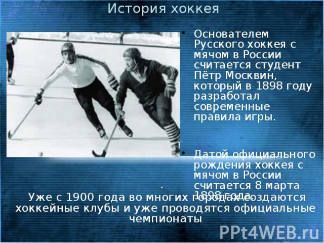 История хоккея Основателем Русского хоккея с мячом в России считается студент Пётр Москвин, который в 1898 году разработал современные правила игры. Датой официального рождения хоккея с мячом в России считается 8 марта 1898 года.