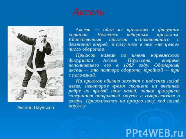 Аксель Аксель — один из прыжков в фигурном катании. Является рёберным прыжком. Единственный прыжок исполняющийся с движения вперед, в силу чего в нем «не целое» число оборотов. Прыжок назван по имени норвежского фигуриста Акселя Паульсена, впервые и…