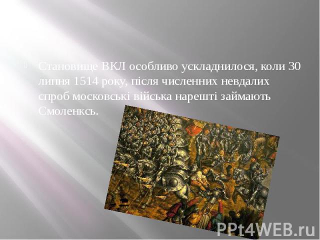 Становище ВКЛ особливо ускладнилося, коли 30 липня 1514 року, після численних невдалих спроб московські війська нарешті займають Смоленксь. 