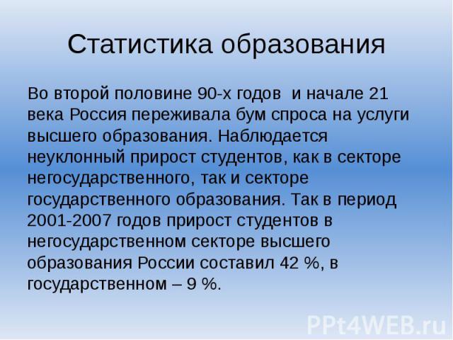 Статистика образования Во второй половине 90-х годов и начале 21 века Россия переживала бум спроса на услуги высшего образования. Наблюдается неуклонный прирост студентов, как в секторе негосударственного, так и секторе государственного образования.…