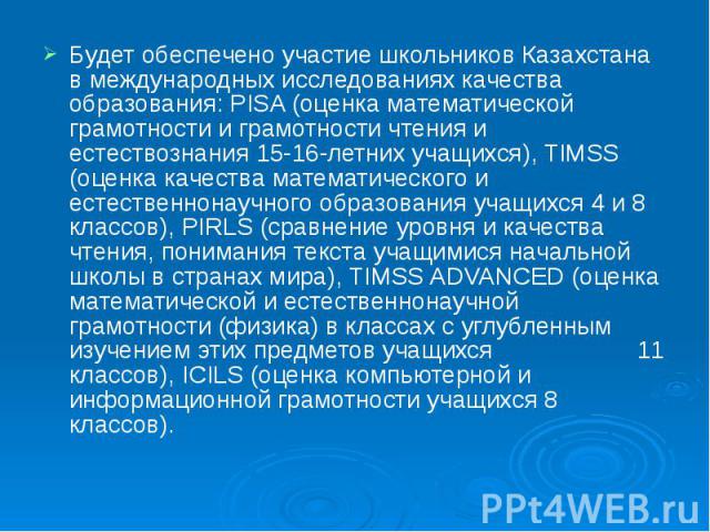 Будет обеспечено участие школьников Казахстана в международных исследованиях качества образования: PISA (оценка математической грамотности и грамотности чтения и естествознания 15-16-летних учащихся), TIMSS (оценка качества математического и естеств…