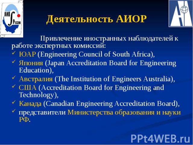 Деятельность АИОР Привлечение иностранных наблюдателей к работе экспертных комиссий: ЮАР (Engineering Council of South Africa), Япония (Japan Accreditation Board for Engineering Education), Австралия (The Institution of Engineers Australia), США (Ac…