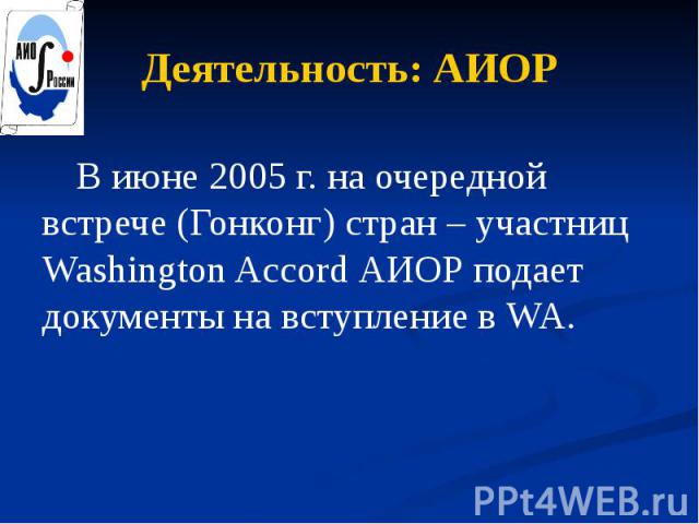 Деятельность: АИОР В июне 2005 г. на очередной встрече (Гонконг) стран – участниц Washington Accord АИОР подает документы на вступление в WA.
