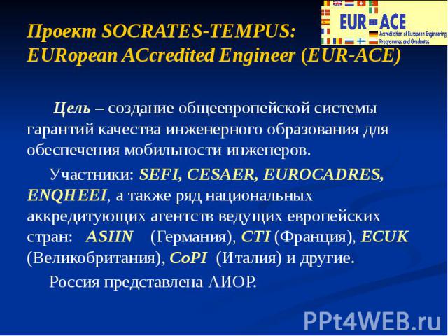 Проект SOCRATES-TEMPUS: EURopean ACcredited Engineer (EUR-ACE) Цель – создание общеевропейской системы гарантий качества инженерного образования для обеспечения мобильности инженеров. Участники: SEFI, CESAER, EUROCADRES, ENQHEEI, а также ряд национа…