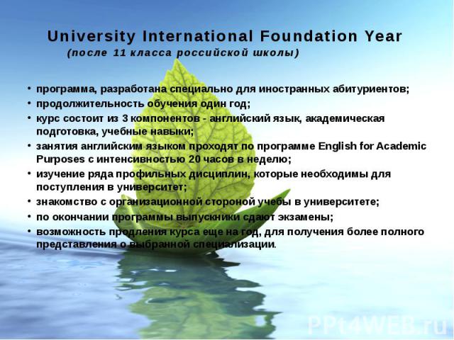 University International Foundation Year (после 11 класса российской школы) программа, разработана специально для иностранных абитуриентов; продолжительность обучения один год; курс состоит из 3 компонентов - английский язык, академическая подг…