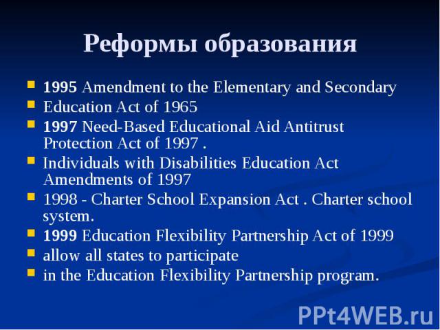 Реформы образования 1995 Amendment to the Elementary and Secondary Education Act of 1965 1997 Need-Based Educational Aid Antitrust Protection Act of 1997 . Individuals with Disabilities Education Act Amendments of 1997 1998 - Charter School Expansio…