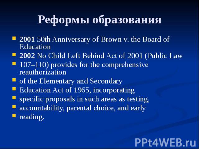 Реформы образования 2001 50th Anniversary of Brown v. the Board of Education 2002 No Child Left Behind Act of 2001 (Public Law 107–110) provides for the comprehensive reauthorization of the Elementary and Secondary Education Act of 1965, incorporati…