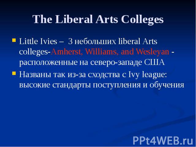 The Liberal Arts Colleges Little Ivies – 3 небольших liberal Arts colleges-Amherst, Williams, and Wesleyan - расположенные на северо-западе США Названы так из-за сходства с Ivy league: высокие стандарты поступления и обучения