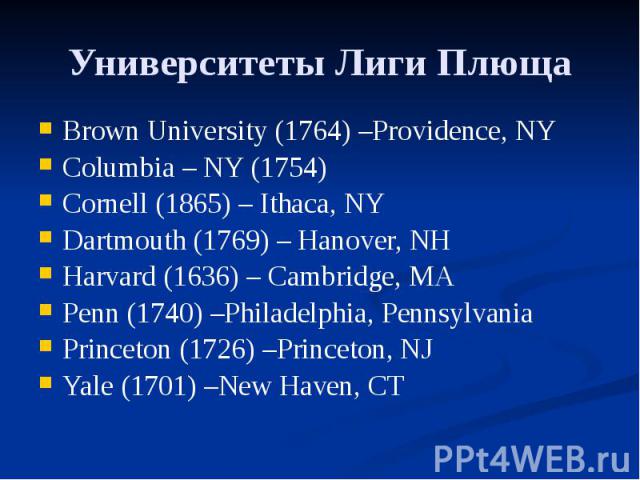 Университеты Лиги Плюща Brown University (1764) –Providence, NY Columbia – NY (1754) Cornell (1865) – Ithaca, NY Dartmouth (1769) – Hanover, NH Harvard (1636) – Cambridge, MA Penn (1740) –Philadelphia, Pennsylvania Princeton (1726) –Princeton, NJ Ya…