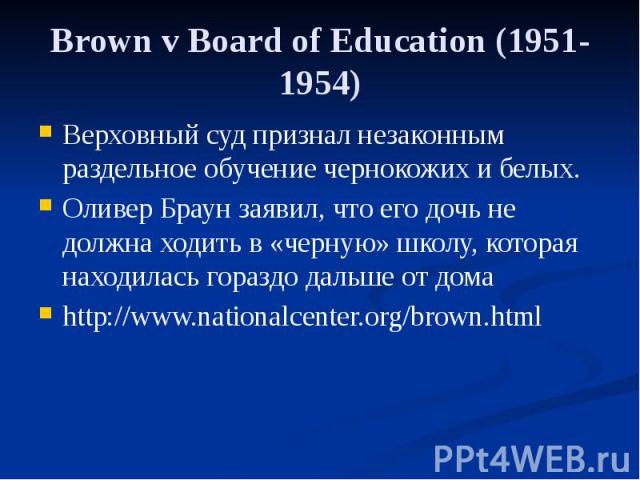 Brown v Board of Education (1951-1954) Верховный суд признал незаконным раздельное обучение чернокожих и белых. Оливер Браун заявил, что его дочь не должна ходить в «черную» школу, которая находилась гораздо дальше от дома http://www.nationalcenter.…