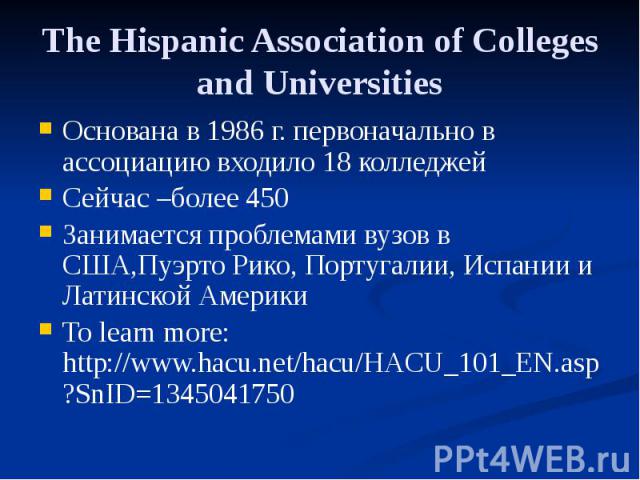 The Hispanic Association of Colleges and Universities Основана в 1986 г. первоначально в ассоциацию входило 18 колледжей Сейчас –более 450 Занимается проблемами вузов в США,Пуэрто Рико, Португалии, Испании и Латинской Америки To learn more: http://w…
