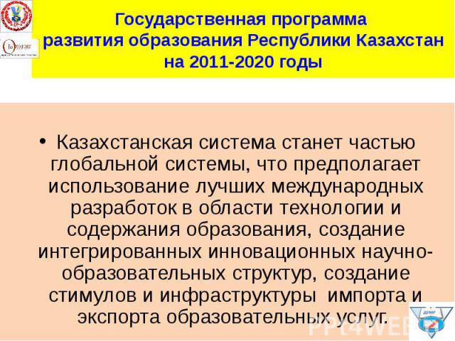 Государственная программа развития образования Республики Казахстан на 2011-2020 годы Казахстанская система станет частью глобальной системы, что предполагает использование лучших международных разработок в области технологии и содержания образовани…
