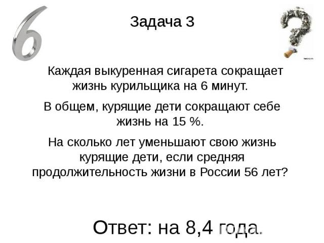 Задача 3 Каждая выкуренная сигарета сокращает жизнь курильщика на 6 минут. В общем, курящие дети сокращают себе жизнь на 15 %. На сколько лет уменьшают свою жизнь курящие дети, если средняя продолжительность жизни в России 56 лет?