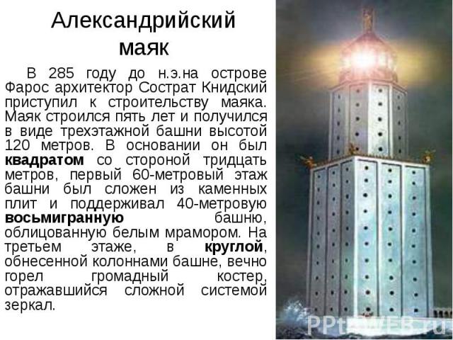 Александрийский маяк В 285 году до н.э.на острове Фарос архитектор Сострат Книдский приступил к строительству маяка. Маяк строился пять лет и получился в виде трехэтажной башни высотой 120 метров. В основании он был квадратом со стороной тридцать ме…